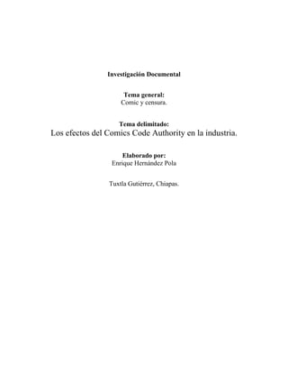 Investigación Documental
Tema general:
Comic y censura.
Tema delimitado:
Los efectos del Comics Code Authority en la industria.
Elaborado por:
Enrique Hernández Pola
Tuxtla Gutiérrez, Chiapas.
 
