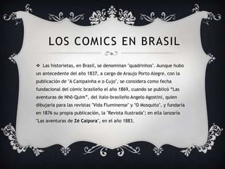 LOS COMICS EN BRASIL
 Las historietas, en Brasil, se denominan "quadrinhos". Aunque hubo
un antecedente del año 1837, a cargo de Araujo Porto Alegre, con la
publicación de "A Campainha e o Cujo", se considera como fecha
fundacional del cómic brasileño el año 1869, cuando se publicó “Las
aventuras de Nhô-Quim”, del ítalo-brasileño Angelo Agostini, quien
dibujaría para las revistas "Vida Fluminense" y "O Mosquito", y fundaría
en 1876 su propia publicación, la "Revista Ilustrada"; en ella lanzaría
"Las aventuras de Zé Caipora", en el año 1883.
 