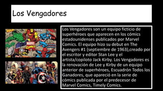 Los Vengadores
Los Vengadores son un equipo ficticio de
superhéroes que aparecen en los cómics
estadounidenses publicados por Marvel
Comics. El equipo hizo su debut en The
Avengers #1 (septiembre de 1963),creado por
el escritor y editor Stan Lee y el
artista/copiloto Jack Kirby. Los Vengadores es
la renovación de Lee y Kirby de un equipo
anterior de superhéroes, Escuadrón Todos los
Ganadores, que apareció en la serie de
cómics publicada por el predecesor de
Marvel Comics, Timely Comics.
 
