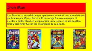 Iron Man
Iron Man es un superhéroe que aparece en los cómics estadounidenses
publicados por Marvel Comics. El personaje fue co creado por el
escritor y editor Stan Lee y el guionista Larry Lieber. Los artistas Don
Heck y Jack Kirby fueron los encargados de su diseño.
 