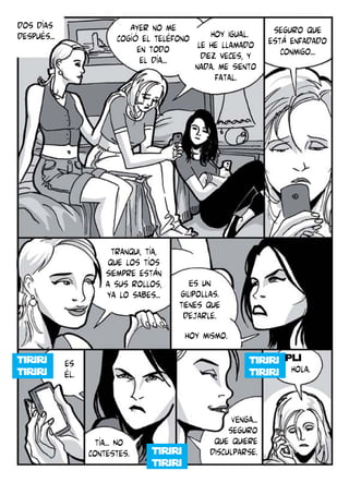 dos días
después...

Ayer no me
seguro que
Hoy igual.
cogíó el teléfono le he llamado está enfadado
en todo
conmigo...
diez veces, y
el día...
nada. me siento
fatal.

tranqui, tía,
que los tíos
siempre están
a sus rollos,
ya lo sabes...

Es un
gilipollas.
tienes que
dejarle.
hoy mismo.
pli

es
él.

Hola.

tía... No
contestes.

VEnga...
seguro
que quiere
disculparse.

 