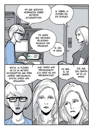 Así que necesitas
información sobre
métodos
anticonceptivos.

de modo
que Mantienes
relaciones
sexuales con
frecuencia.

Iratxe, la píldora
no es un método
anticonceptivo que deba
usarse habitualmente.
Existen otros más
adecuados.

Sí, sobre la
píldora del
día después.

Sí, con
mi novio.

¿no tomáis más
precauciones?
¿tu novio no usa
preservativo?

Es que...
él no
quiere.

Dice que
con condón
no es lo
mismo.

 