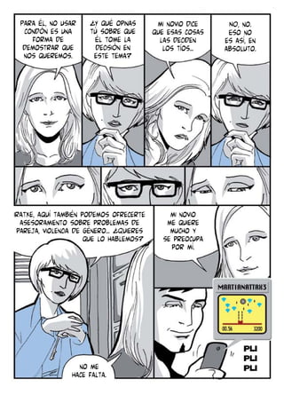 Para él, no usar
condón es una
forma de
demostrar que
nos queremos.

¿Y qué opinas
tÚ sobre que
Él tome la
decisión en
este tema?

Iratxe, aquí también podemos ofrecerte
asesoramiento sobre problemas de
pareja, violencia de género... ¿Quieres
que lo hablemos?

no me
hace falta.

mi novio dice
que esas cosas
las deciden
los tíos...

mi novio
me quiere
mucho y
se preocupa
por mí.

NO, no.
Eso no
es así, en
absoluto.

 