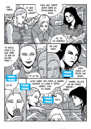 Esa
tarde...

¿Y qué
pasó
luego?

Pues que tardó
media hora en
devolverme el
móvil.

Jo, tía.
Es increíble.
Tú hazle
caso a él,
que sabe
lo que es
mejor
para ti.

¡De eso
nada!

Esas
cosas las
decide una
misma...

Es él.

ya lo sé...
¿Ves, Nuria, ves cómo la quiere ¡Ainara, cállate,
mucho? La llama a todas
no me hagas
horas... eso
hablar....!
es amor.
¡grrr!
pli

hola...

 