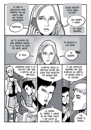 ¡A ver si
contestas más
rápido! ¡no me
gusta que
me tengas
esperando!

¿Qué haces?
¿Con quién
estás?
Con Ainara
y Nuria.

Perdona.

Jo, como
siempre.

no te olvides de
que mañana vamos
a la fiesta en casa
de Kepa, ¿eh?

Te recojo a
las ocho.
Te
quiero.

Sí, vale.

¿mañana venís a la
fiesta? Creí que
a Iratxe no le
apetecía...

a Iratxe solo le
apetece estar con
esas dos pegotes
de amigas que
tiene.

le comen
el tarro, y luego
se me pone chula
y me lLeva la
contraria en todo.

A las chavalas
siempre hay que
atarlas en corto...
tú hazme caso a
mí, colega...

tío,
Cómo te
pasas...

 