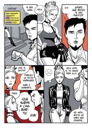 Ya era
hora...

¿No te
gusta?
Pareces
un putón
verbenero.
Sube a
cambiarte.

Hola.

?!?

¿Pero
qué rayos
te has
puesto?

Hola, Kepa,
sí, ya vamos
para allá...

Pero...

¡QUE
SUBAS
A CAMBIARTE! ¡YA!

no, nada...
Iratxe no
sabía qué
ponerse...

 