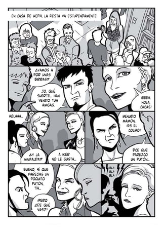 en casa de KEPA, la fiesta va estupendamente.

¿Vamos a
por unas
birras?
Jo, qué
suerte... han
venido tus
amigas.

¡eeeh.
Hola,
chicas!

Holaaa...

Menudo
mamón.
¡es el
colmo!

¿y la
minifalda?
bueno, Sí que
parecías un
poquito
putón,
tía...
¡pero
¿de qué
vas?!

Dice que
parezco
un putón...

a iker
no le gusta...
BLA
BLA
BLA

 