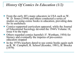 History Of Comics In Education  (1/2) <ul><li>From the early 40 ’ s many educators in USA such as W. W. D. Sones (1944) an...