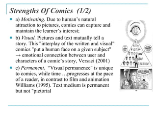 Strengths Of Comics   ( 1 /2) <ul><li>a)  Motivating . Due to human’s natural attraction to pictures, comics can capture a...