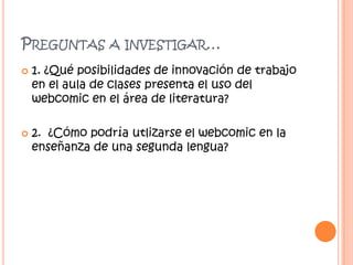 PREGUNTAS




A INVESTIGAR…

1. ¿Qué posibilidades de innovación de trabajo
en el aula de clases presenta el uso del
webcomic en el área de literatura?
2. ¿Cómo podría utlizarse el webcomic en la
enseñanza de una segunda lengua?

 