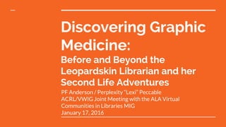 Discovering Graphic
Medicine:
Before and Beyond the
Leopardskin Librarian and her
Second Life Adventures
PF Anderson / Perplexity “Lexi” Peccable
ACRL/VWIG Joint Meeting with the ALA Virtual
Communities in Libraries MIG
January 17, 2016
 