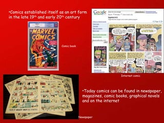 Today comics can be found in newspaper, magazines, comic books, graphical novels  and on the internet Comics established itself as an art form in the late 19 th  and early 20 th  century Comic book Newspaper Internet comic 