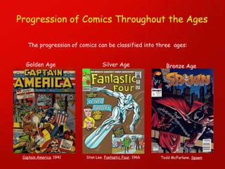 Progression of Comics Throughout the Ages The progression of comics can be classified into three  ages: Golden Age Captain America . 1941 Silver Age Stan Lee.  Fantastic Four . 1966 Bronze Age Todd McFarlane.  Spawn 