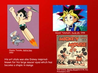 Osamu Tezuka,  Astro boy . 1952 Kazuki Takahashi,  Yu Gi Oh . 1998 His art style was also Disney inspired- known for his large saucer eyes which has become a staple in manga  Walt Disney.  Mickey Mouse David Mc Kay. Philedalphia 1931 