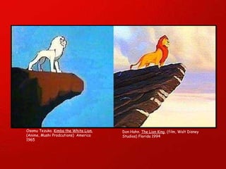 Osamu Tezuka.  Kimba the White Lion.   (Anime, Mushi Prodcutions)  America 1965 Don Hahn.  The Lion King , (film, Walt Disney Studios) Florida 1994 