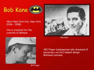 Bob Kane Bob Kane Born New York City, New York (1916 – 1998) He is credited for the creation of Batman Bill Finger (salesperson who dreamed of becoming a writer) helped design Batmans costume  Bill Finger 