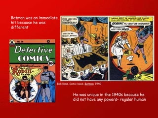 Batman was an immediate hit because he was different Bob Kane. Comic book.  Batman . 1940 He was unique in the 1940s because he did not have any powers- regular human 