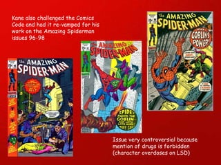 Kane also challenged the Comics Code and had it re-vamped for his work on the Amazing Spiderman issues 96-98 Issue very controversial because mention of drugs is forbidden (character overdoses on LSD) 