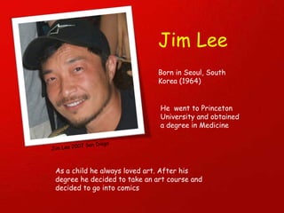 Jim Lee Born in Seoul, South Korea (1964) Jim Lee 2007 San Diego He  went to Princeton University and obtained a degree in Medicine  As a child he always loved art. After his degree he decided to take an art course and  decided to go into comics 