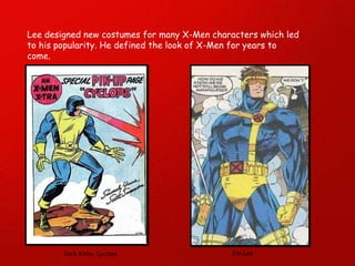 Lee designed new costumes for many X-Men characters which led to his popularity. He defined the look of X-Men for years to come. Jack Kirby. Cyclops  Jim Lee 
