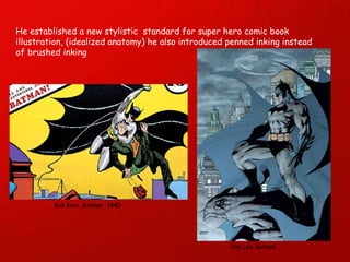 He established a new stylistic  standard for super hero comic book illustration, (idealized anatomy) he also introduced penned inking instead of brushed inking Bob Kane. Batman . 1940 Jim Lee. Batman 