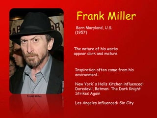Frank Miller Frank Miller Born Maryland, U.S. (1957) The nature of his works appear dark and mature Inspiration often came from his environment: New York´s Hells Kitchen influenced: Daredevil, Batman: The Dark Knight Strikes Again Los Angeles influenced: Sin City 