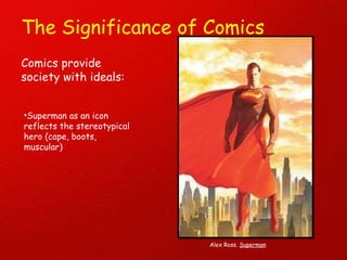 The Significance of Comics Comics provide society with ideals: Superman as an icon reflects the stereotypical hero (cape, boots, muscular) Alex Ross.  Superman 
