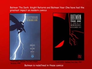 Batman The Dark  Knight Returns and Batman Year One have had the greatest impact on modern comics Batman is redefined in these comics Frank Miller . Batman The Dark Knight Returns.  1986 Frank Miller.  Batman Year One . 1987 