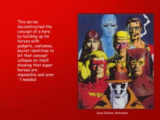 This series deconstructed the concept of a hero by building up its heroes with gadgets, costumes, secret identities to let that concept collapse on itself showing that super heroes are  impossible and aren´t needed Dave Gibbons. Watchmen 