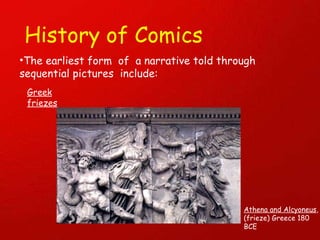 History of Comics The earliest form  of  a narrative told through sequential pictures  include: Greek friezes Athena and Alcyoneus , (frieze) Greece 180 BCE 