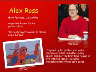 Alex Ross Alex Ross Born Portland, U.S (1970) A painter known for his photorealism  He has brought realism to classic comic heroes Inspired by his mother who was a commercial artist and after seeing Spider-man for the first time he was in love with the idea of colourful characters performing good deeds Spiderman.  Television series. 1967 