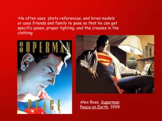 He often uses  photo references, and hires models or uses friends and family to pose so that he can get specific poses, proper lighting, and the creases in the clothing Alex Ross.  Superman Peace on Earth . 1999 