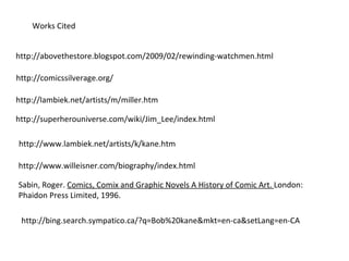 http://abovethestore.blogspot.com/2009/02/rewinding-watchmen.html Works Cited http://comicssilverage.org/ http://lambiek.net/artists/m/miller.htm http://superherouniverse.com/wiki/Jim_Lee/index.html http://www.lambiek.net/artists/k/kane.htm http://www.willeisner.com/biography/index.html Sabin, Roger.  Comics, Comix and Graphic Novels A History of Comic Art.  London: Phaidon Press Limited, 1996. http://bing.search.sympatico.ca/?q=Bob%20kane&mkt=en-ca&setLang=en-CA 