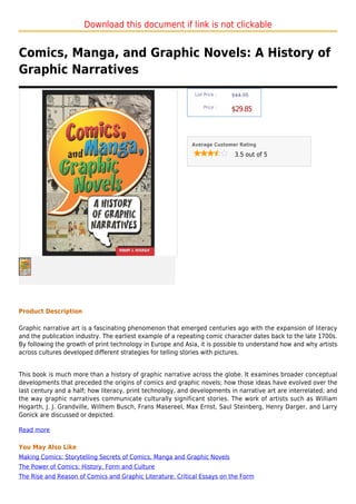 Download this document if link is not clickable


Comics, Manga, and Graphic Novels: A History of
Graphic Narratives
                                                             List Price :   $44.95

                                                                 Price :
                                                                            $29.85



                                                            Average Customer Rating

                                                                             3.5 out of 5




Product Description

Graphic narrative art is a fascinating phenomenon that emerged centuries ago with the expansion of literacy
and the publication industry. The earliest example of a repeating comic character dates back to the late 1700s.
By following the growth of print technology in Europe and Asia, it is possible to understand how and why artists
across cultures developed different strategies for telling stories with pictures.


This book is much more than a history of graphic narrative across the globe. It examines broader conceptual
developments that preceded the origins of comics and graphic novels; how those ideas have evolved over the
last century and a half; how literacy, print technology, and developments in narrative art are interrelated; and
the way graphic narratives communicate culturally significant stories. The work of artists such as William
Hogarth, J. J. Grandville, Willhem Busch, Frans Masereel, Max Ernst, Saul Steinberg, Henry Darger, and Larry
Gonick are discussed or depicted.

Read more

You May Also Like
Making Comics: Storytelling Secrets of Comics, Manga and Graphic Novels
The Power of Comics: History, Form and Culture
The Rise and Reason of Comics and Graphic Literature: Critical Essays on the Form
 