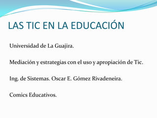 LAS TIC EN LA EDUCACIÓN
Universidad de La Guajira.

Mediación y estrategias con el uso y apropiación de Tic.

Ing. de Sistemas. Oscar E. Gómez Rivadeneira.

Comics Educativos.
 