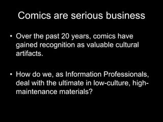 Comics are serious businessOver the past 20 years, comics have gained recognition as valuable cultural artifacts.How do we, as Information Professionals, deal with the ultimate in low-culture, high-maintenance materials?