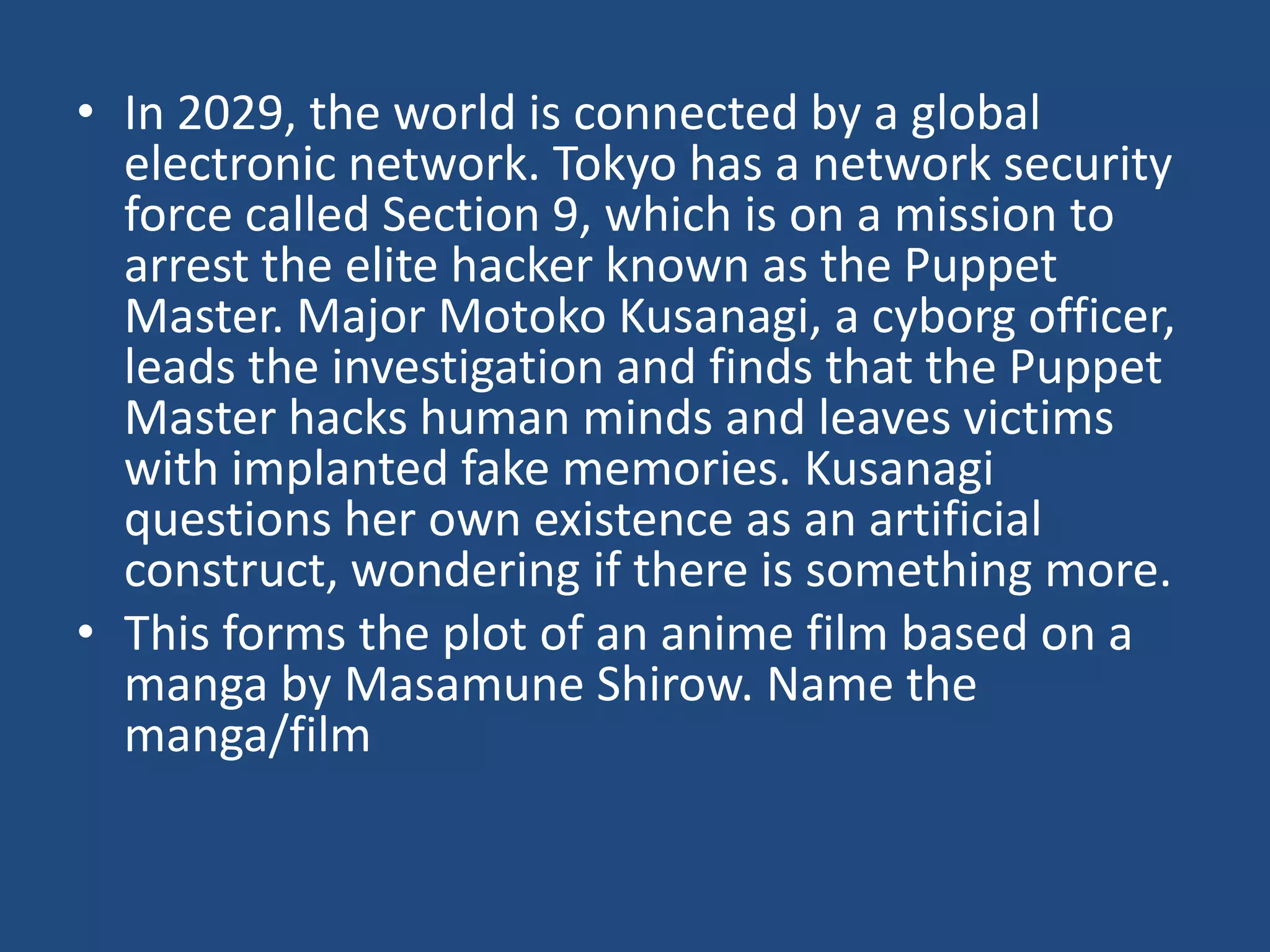 • In 2029, the world is connected by a global
  electronic network. Tokyo has a network security
  force called Section 9, which is on a mission to
  arrest the elite hacker known as the Puppet
  Master. Major Motoko Kusanagi, a cyborg officer,
  leads the investigation and finds that the Puppet
  Master hacks human minds and leaves victims
  with implanted fake memories. Kusanagi
  questions her own existence as an artificial
  construct, wondering if there is something more.
• This forms the plot of an anime film based on a
  manga by Masamune Shirow. Name the
  manga/film
 