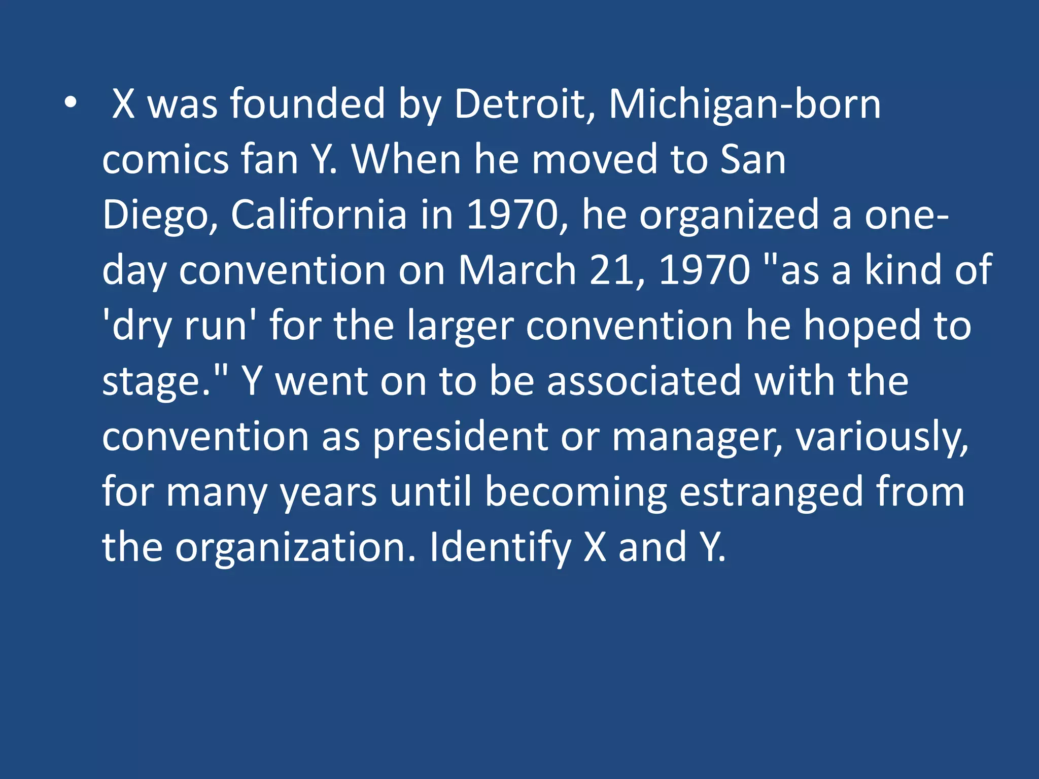 • X was founded by Detroit, Michigan-born
  comics fan Y. When he moved to San
  Diego, California in 1970, he organized a one-
  day convention on March 21, 1970 "as a kind of
  'dry run' for the larger convention he hoped to
  stage." Y went on to be associated with the
  convention as president or manager, variously,
  for many years until becoming estranged from
  the organization. Identify X and Y.
 