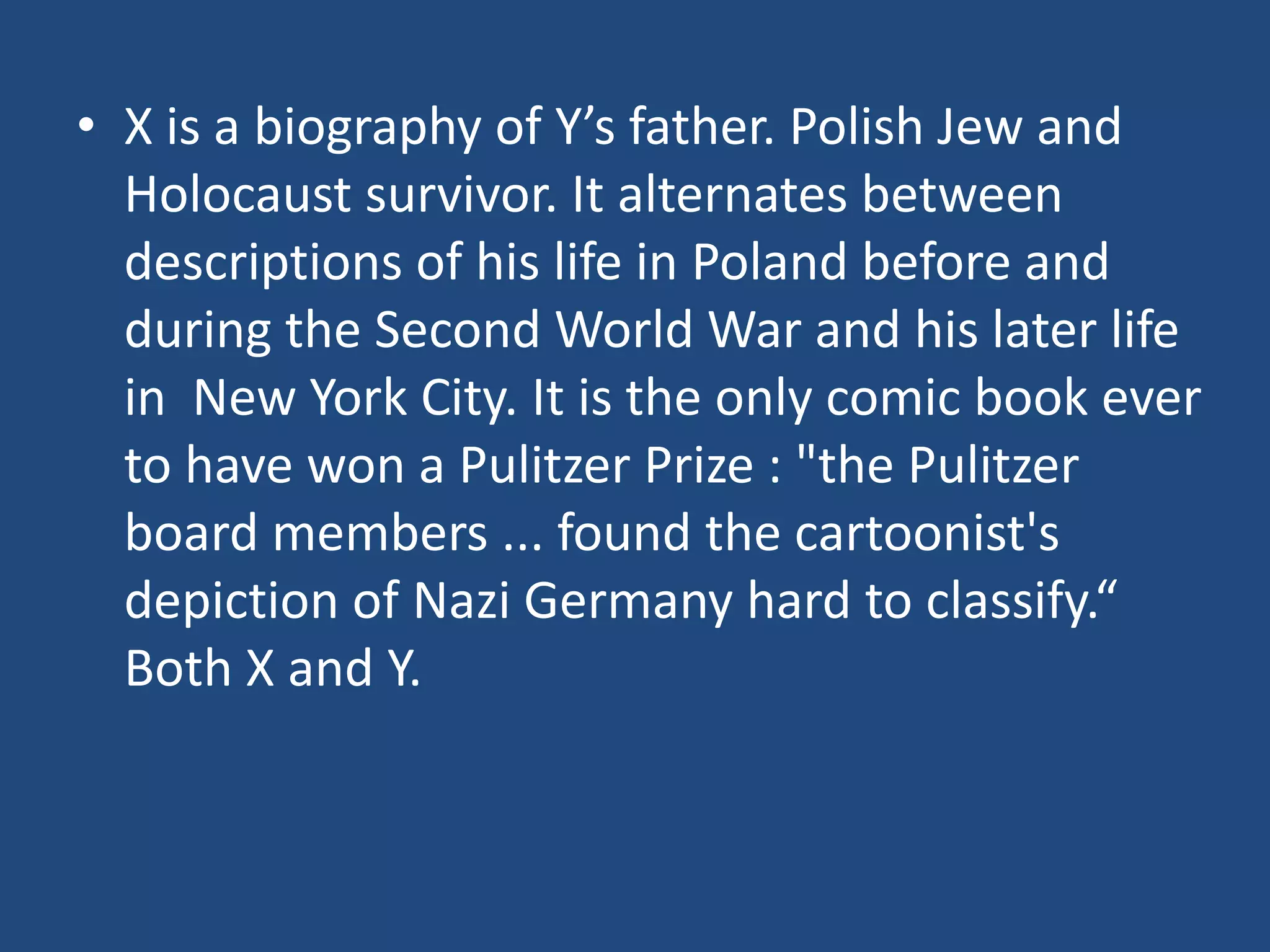 • X is a biography of Y’s father. Polish Jew and
  Holocaust survivor. It alternates between
  descriptions of his life in Poland before and
  during the Second World War and his later life
  in New York City. It is the only comic book ever
  to have won a Pulitzer Prize : "the Pulitzer
  board members ... found the cartoonist's
  depiction of Nazi Germany hard to classify.“
  Both X and Y.
 