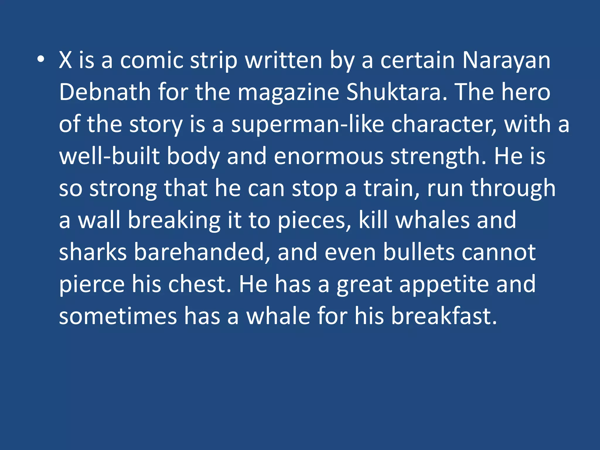 • X is a comic strip written by a certain Narayan
  Debnath for the magazine Shuktara. The hero
  of the story is a superman-like character, with a
  well-built body and enormous strength. He is
  so strong that he can stop a train, run through
  a wall breaking it to pieces, kill whales and
  sharks barehanded, and even bullets cannot
  pierce his chest. He has a great appetite and
  sometimes has a whale for his breakfast.
 