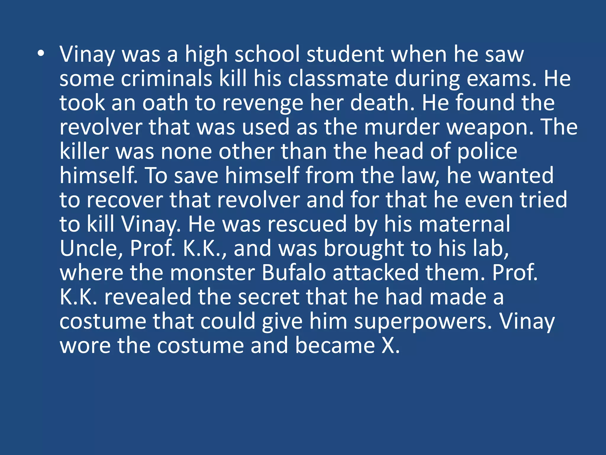 • Vinay was a high school student when he saw
  some criminals kill his classmate during exams. He
  took an oath to revenge her death. He found the
  revolver that was used as the murder weapon. The
  killer was none other than the head of police
  himself. To save himself from the law, he wanted
  to recover that revolver and for that he even tried
  to kill Vinay. He was rescued by his maternal
  Uncle, Prof. K.K., and was brought to his lab,
  where the monster Bufalo attacked them. Prof.
  K.K. revealed the secret that he had made a
  costume that could give him superpowers. Vinay
  wore the costume and became X.
 