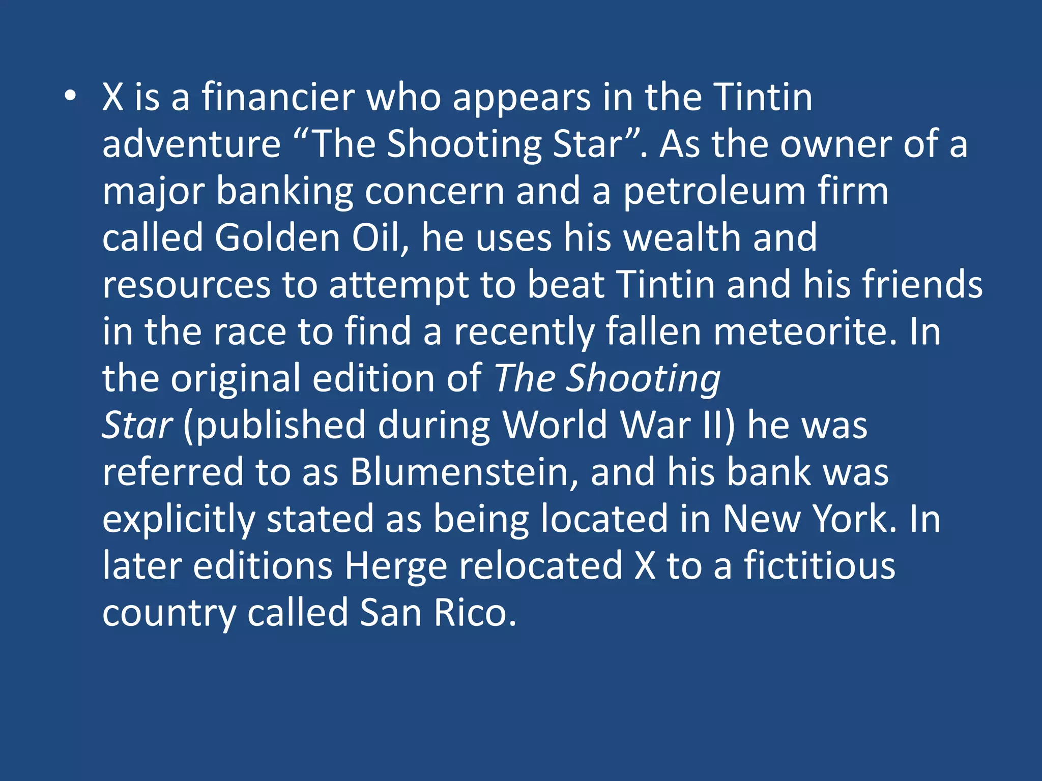 • X is a financier who appears in the Tintin
  adventure “The Shooting Star”. As the owner of a
  major banking concern and a petroleum firm
  called Golden Oil, he uses his wealth and
  resources to attempt to beat Tintin and his friends
  in the race to find a recently fallen meteorite. In
  the original edition of The Shooting
  Star (published during World War II) he was
  referred to as Blumenstein, and his bank was
  explicitly stated as being located in New York. In
  later editions Herge relocated X to a fictitious
  country called San Rico.
 