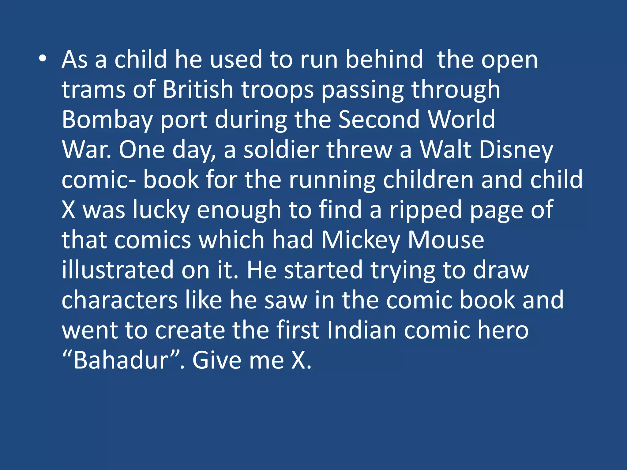 • As a child he used to run behind the open
  trams of British troops passing through
  Bombay port during the Second World
  War. One day, a soldier threw a Walt Disney
  comic- book for the running children and child
  X was lucky enough to find a ripped page of
  that comics which had Mickey Mouse
  illustrated on it. He started trying to draw
  characters like he saw in the comic book and
  went to create the first Indian comic hero
  “Bahadur”. Give me X.
 