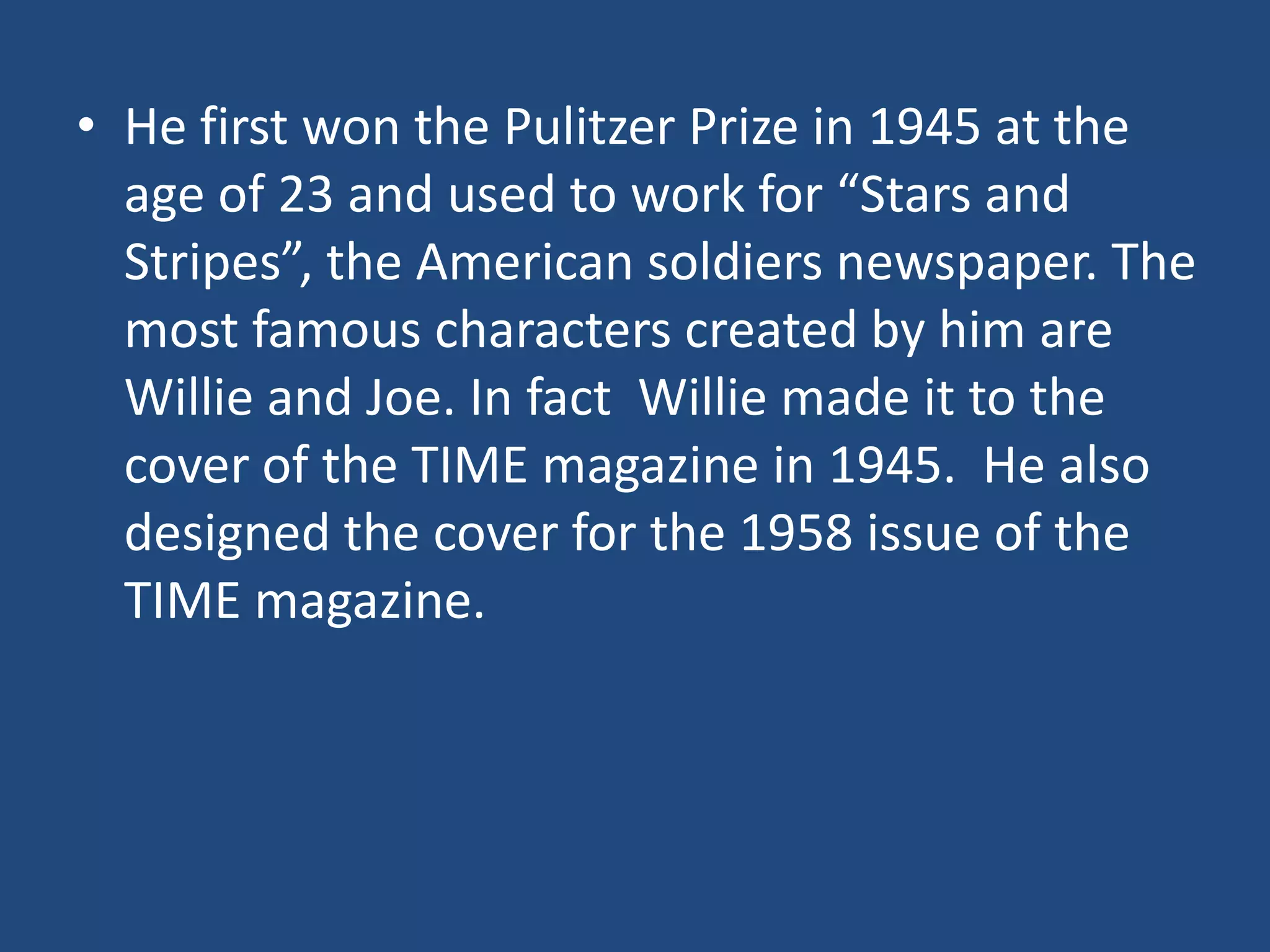 • He first won the Pulitzer Prize in 1945 at the
  age of 23 and used to work for “Stars and
  Stripes”, the American soldiers newspaper. The
  most famous characters created by him are
  Willie and Joe. In fact Willie made it to the
  cover of the TIME magazine in 1945. He also
  designed the cover for the 1958 issue of the
  TIME magazine.
 