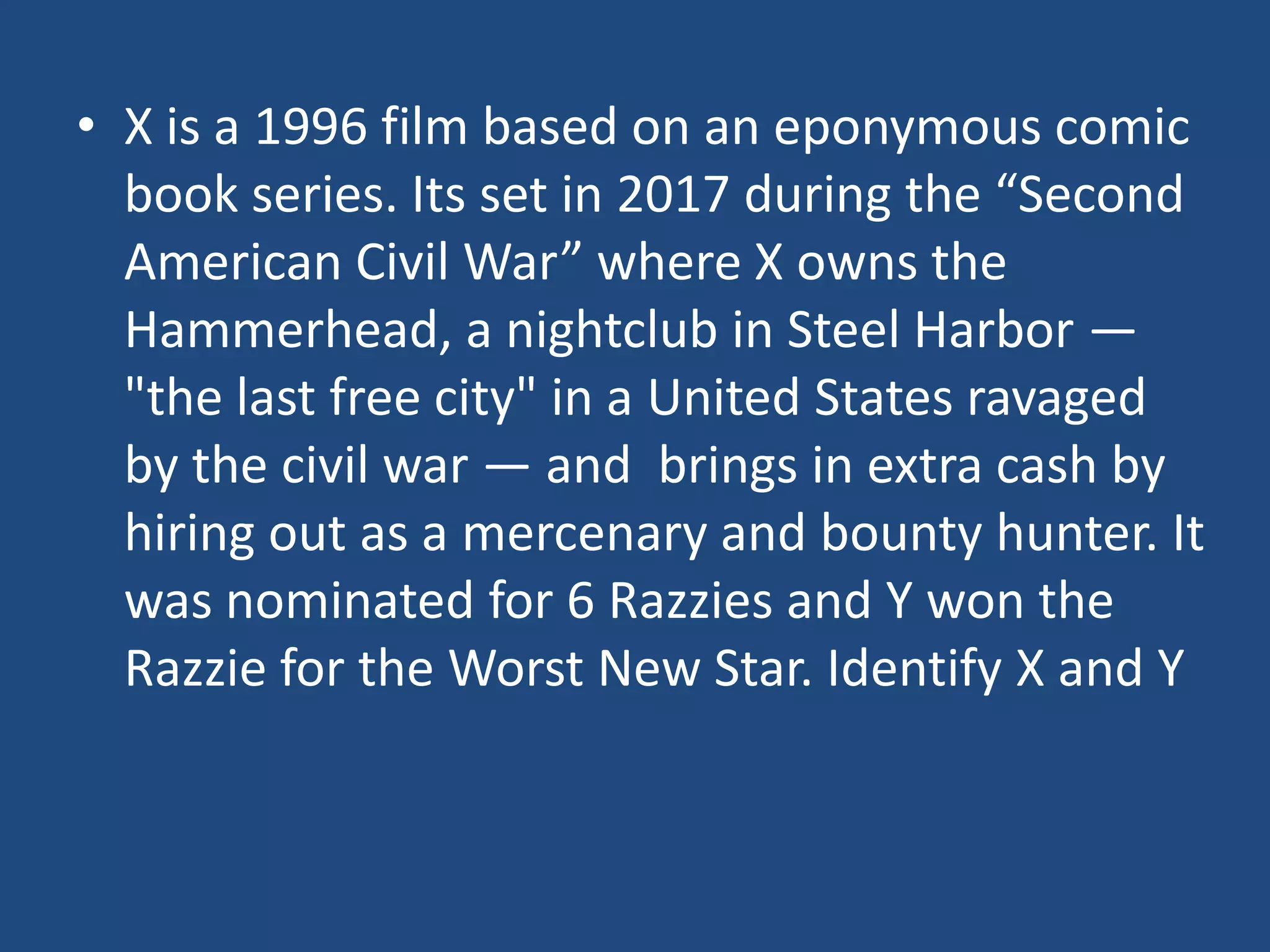 • X is a 1996 film based on an eponymous comic
  book series. Its set in 2017 during the “Second
  American Civil War” where X owns the
  Hammerhead, a nightclub in Steel Harbor —
  "the last free city" in a United States ravaged
  by the civil war — and brings in extra cash by
  hiring out as a mercenary and bounty hunter. It
  was nominated for 6 Razzies and Y won the
  Razzie for the Worst New Star. Identify X and Y
 