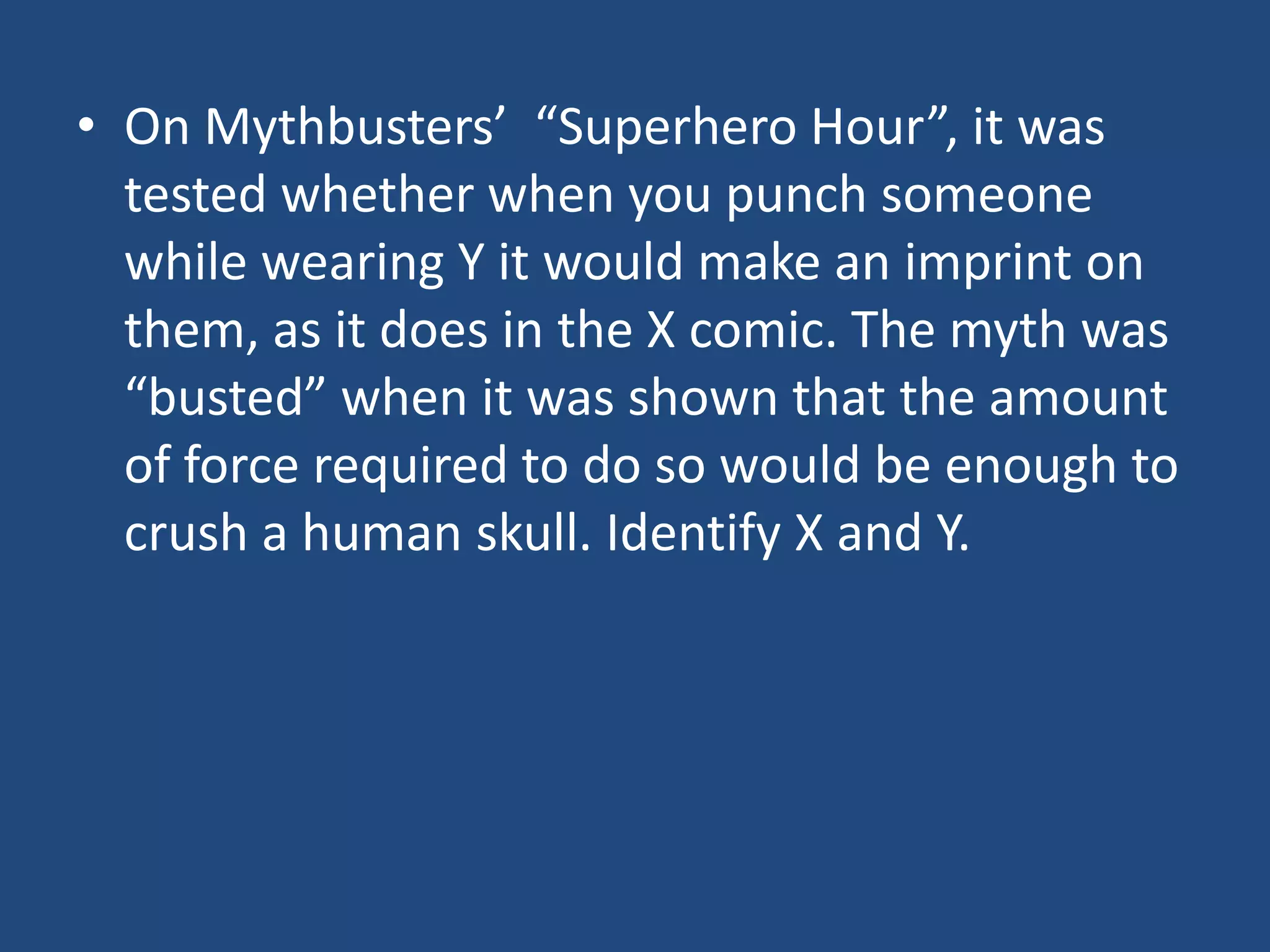 • On Mythbusters’ “Superhero Hour”, it was
  tested whether when you punch someone
  while wearing Y it would make an imprint on
  them, as it does in the X comic. The myth was
  “busted” when it was shown that the amount
  of force required to do so would be enough to
  crush a human skull. Identify X and Y.
 