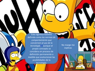 No marge me
explicas
Esto significa homero
definida como las normas de
comportamiento que
conciernen al uso de la
tecnología1 2 aunque el
propio concepto se
considera en proceso de
definición permanente a
medida que evolucionan las
posibilidades de la
tecnología.
 