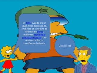 Quien es lisa
En 1905, cuando era un
joven físico desconocido,
empleado en la Oficina de
Patentes de Berna,
publicó su teoría de la
relatividad especial. Y en
resumen el fue un
científico de la ciencia
 