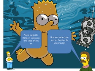 Homero sabes que
son las fuentes de
informacion
Nono estúpido
flanders piensa q
una sabe arto q
el
 