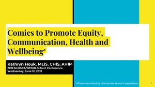 Comics to Promote Equity,
Communication, Health and
Wellbeing*
Kathryn Houk, MLIS, CHIS, AHIP
2019 MLGSCA/NCNMLG Joint Conference
Wednesday, June 12, 2019
1* All references listed by slide number at end of presentation.
 